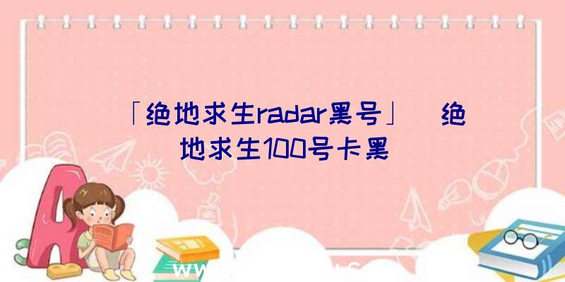 「绝地求生radar黑号」|绝地求生100号卡黑